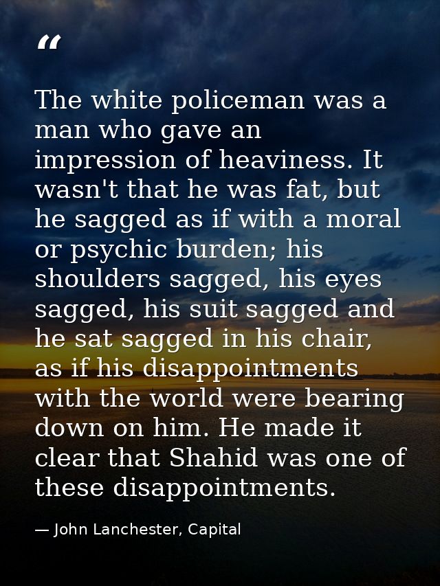 The white policeman was a man who gave an impression of heaviness. It wasn't that he was fat, but he sagged as if with a — John Lanchester, Capital