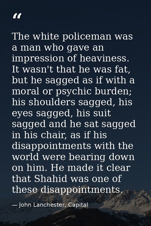 The white policeman was a man who gave an impression of heaviness. It wasn't that he was fat, but he sagged as if with a — John Lanchester, Capital