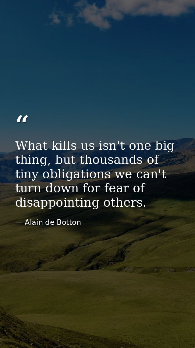 What kills us isn't one big thing, but thousands of tiny obligations we can't turn down for fear of disappointing others — Alain de Botton