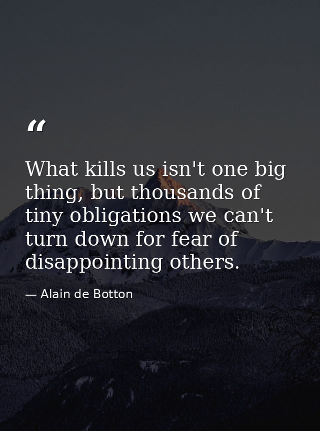 What kills us isn't one big thing, but thousands of tiny obligations we can't turn down for fear of disappointing others — Alain de Botton