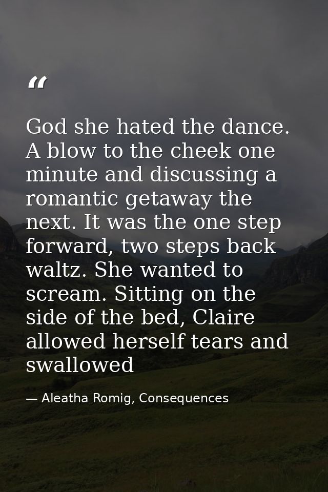 God she hated the dance. A blow to the cheek one minute and discussing a romantic getaway the next. It was the one step  — Aleatha Romig, Consequences