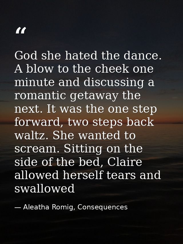 God she hated the dance. A blow to the cheek one minute and discussing a romantic getaway the next. It was the one step  — Aleatha Romig, Consequences