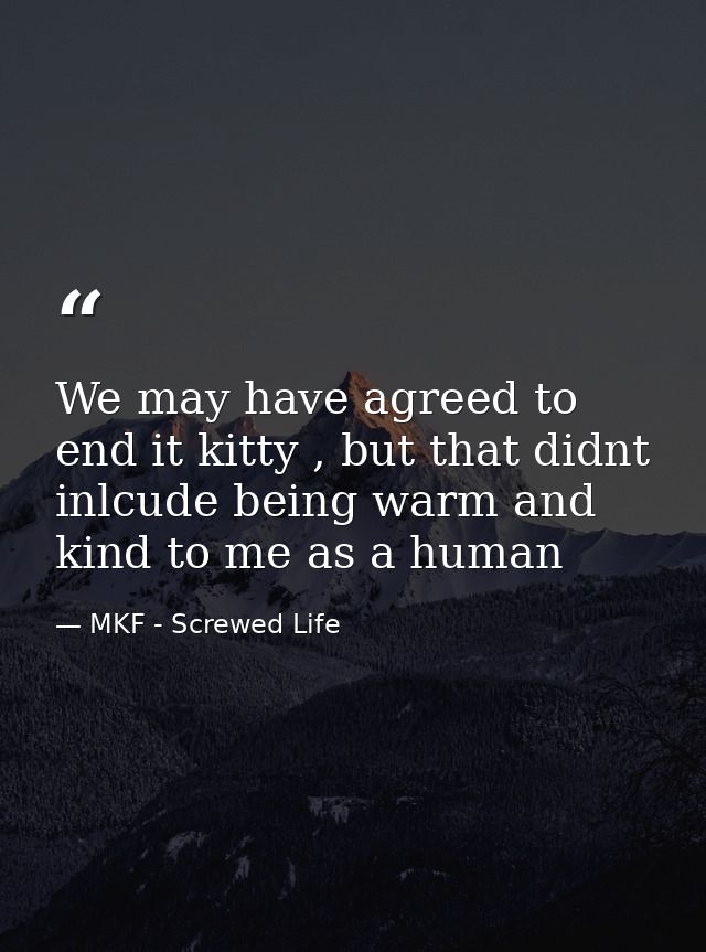 We may have agreed to end it kitty , but that didnt inlcude being warm and kind to me as a human — MKF - Screwed Life