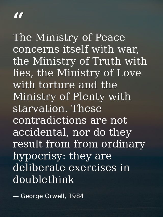 The Ministry of Peace concerns itself with war, the Ministry of Truth with lies, the Ministry of Love with torture and t — George Orwell, 1984