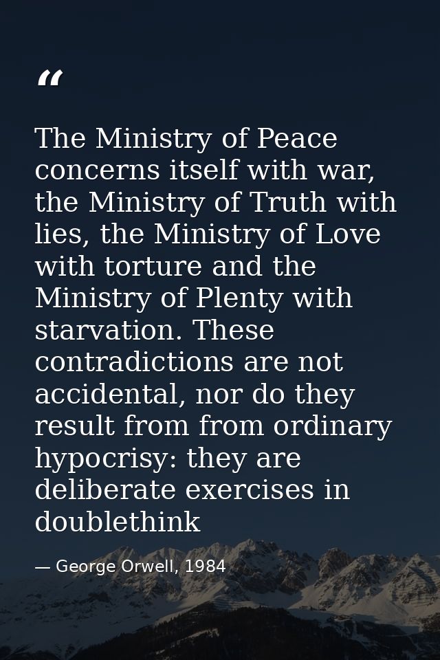 The Ministry of Peace concerns itself with war, the Ministry of Truth with lies, the Ministry of Love with torture and t — George Orwell, 1984