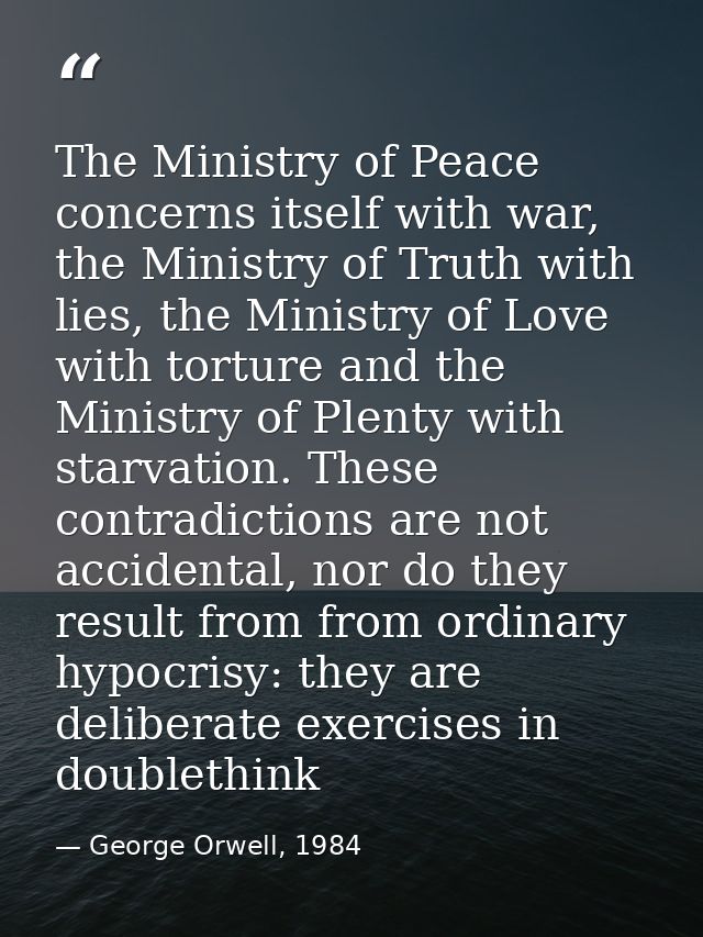 The Ministry of Peace concerns itself with war, the Ministry of Truth with lies, the Ministry of Love with torture and t — George Orwell, 1984