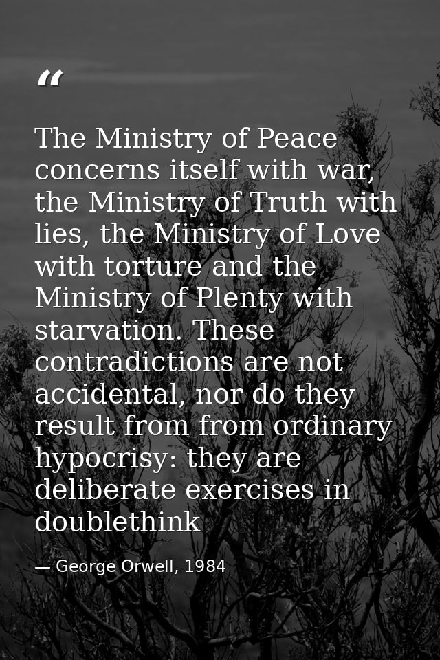 The Ministry of Peace concerns itself with war, the Ministry of Truth with lies, the Ministry of Love with torture and t — George Orwell, 1984