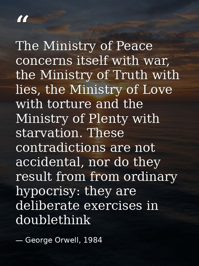 The Ministry of Peace concerns itself with war, the Ministry of Truth with lies, the Ministry of Love with torture and t — George Orwell, 1984