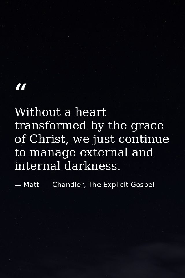 Without a heart transformed by the grace of Christ, we just continue to manage external and internal darkness. — Matt      Chandler, The Explicit Gospel