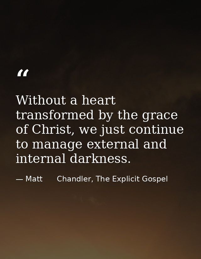 Without a heart transformed by the grace of Christ, we just continue to manage external and internal darkness. — Matt      Chandler, The Explicit Gospel