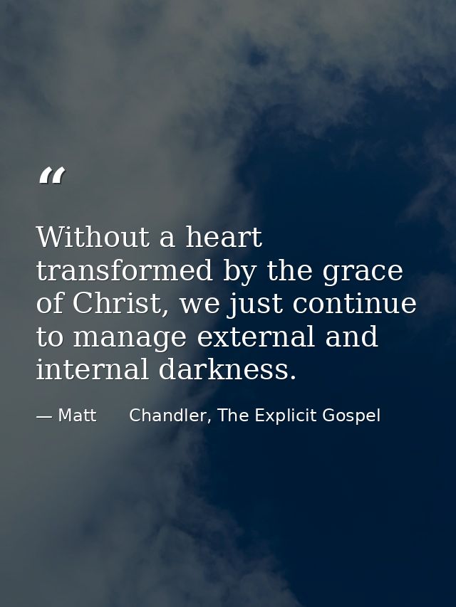 Without a heart transformed by the grace of Christ, we just continue to manage external and internal darkness. — Matt      Chandler, The Explicit Gospel