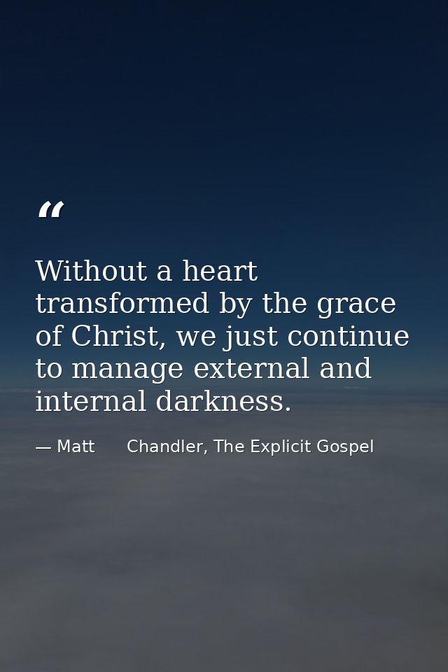 Without a heart transformed by the grace of Christ, we just continue to manage external and internal darkness. — Matt      Chandler, The Explicit Gospel