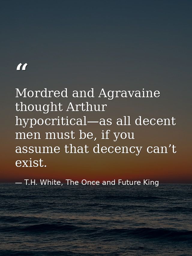 Mordred and Agravaine thought Arthur hypocritical—as all decent men must be, if you assume that decency can’t exist. — T.H. White, The Once and Future King