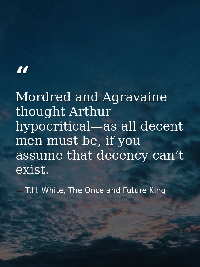Mordred and Agravaine thought Arthur hypocritical—as all decent men must be, if you assume that decency can’t exist. — T.H. White, The Once and Future King