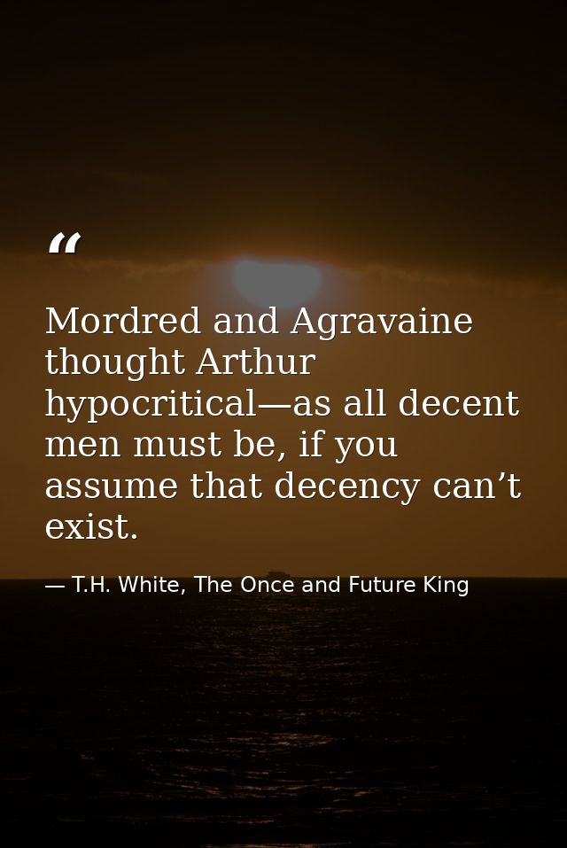 Mordred and Agravaine thought Arthur hypocritical—as all decent men must be, if you assume that decency can’t exist. — T.H. White, The Once and Future King