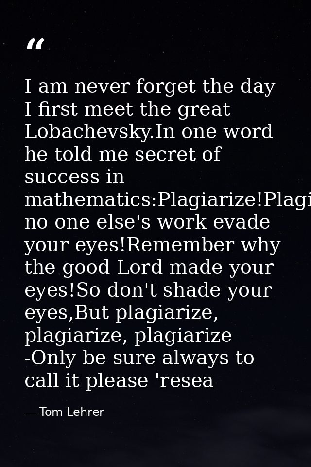 I am never forget the day I first meet the great Lobachevsky.In one word he told me secret of success in mathematics:Pla — Tom Lehrer