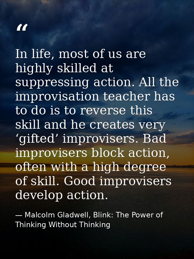 In life, most of us are highly skilled at suppressing action. All the improvisation teacher has to do is to reverse this — Malcolm Gladwell, Blink: The Power of Thinking Without Thinking