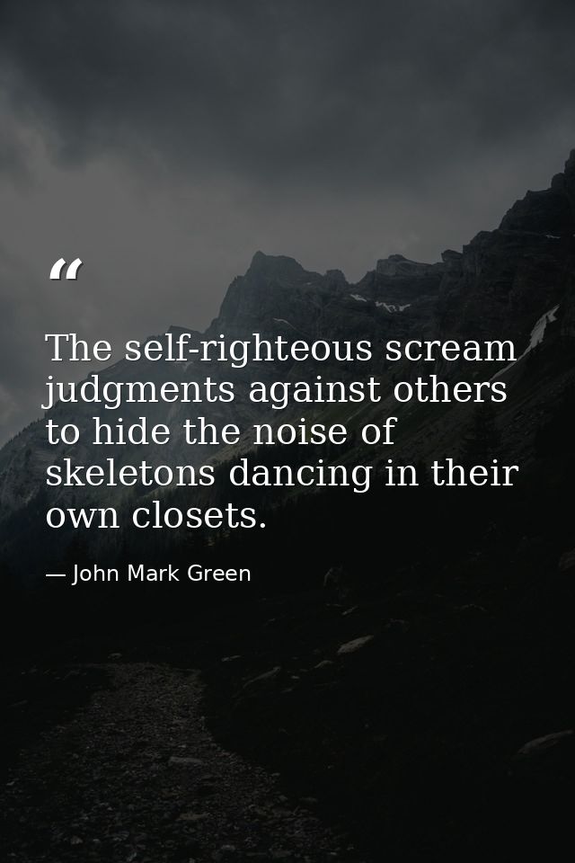 The self-righteous scream judgments against others to hide the noise of skeletons dancing in their own closets. — John Mark Green