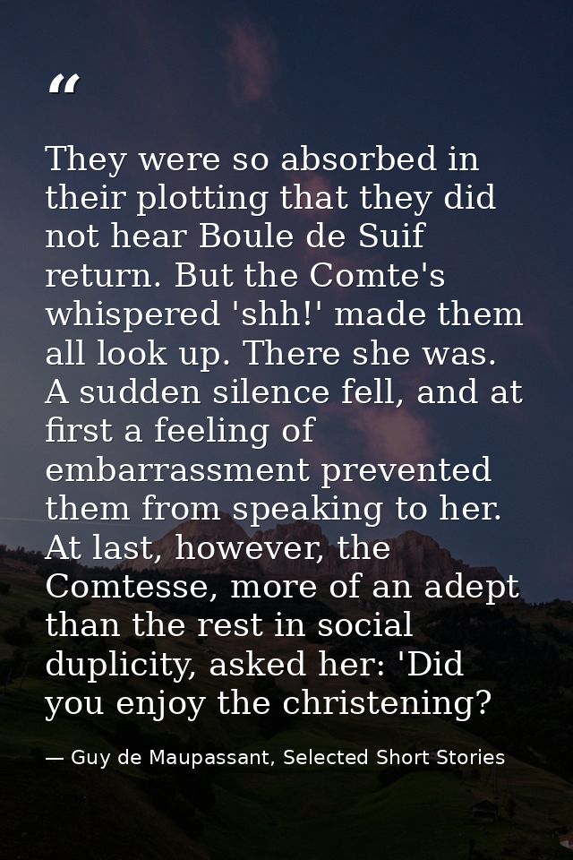 They were so absorbed in their plotting that they did not hear Boule de Suif return. But the Comte's whispered 'shh!' ma — Guy de Maupassant, Selected Short Stories