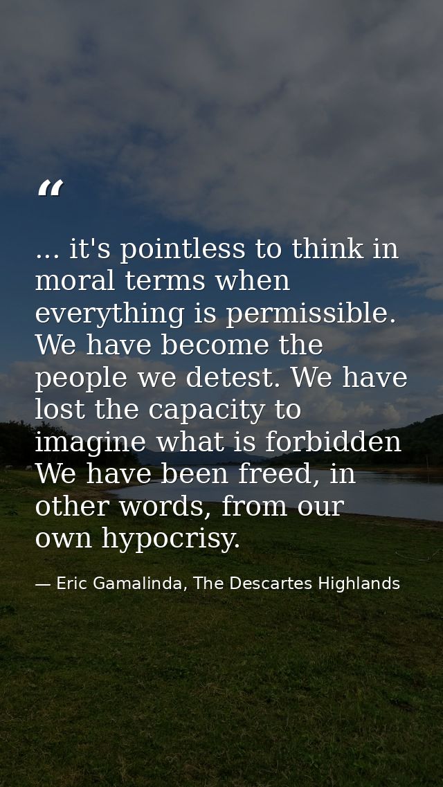 ... it's pointless to think in moral terms when everything is permissible. We have become the people we detest. We have  — Eric Gamalinda, The Descartes Highlands