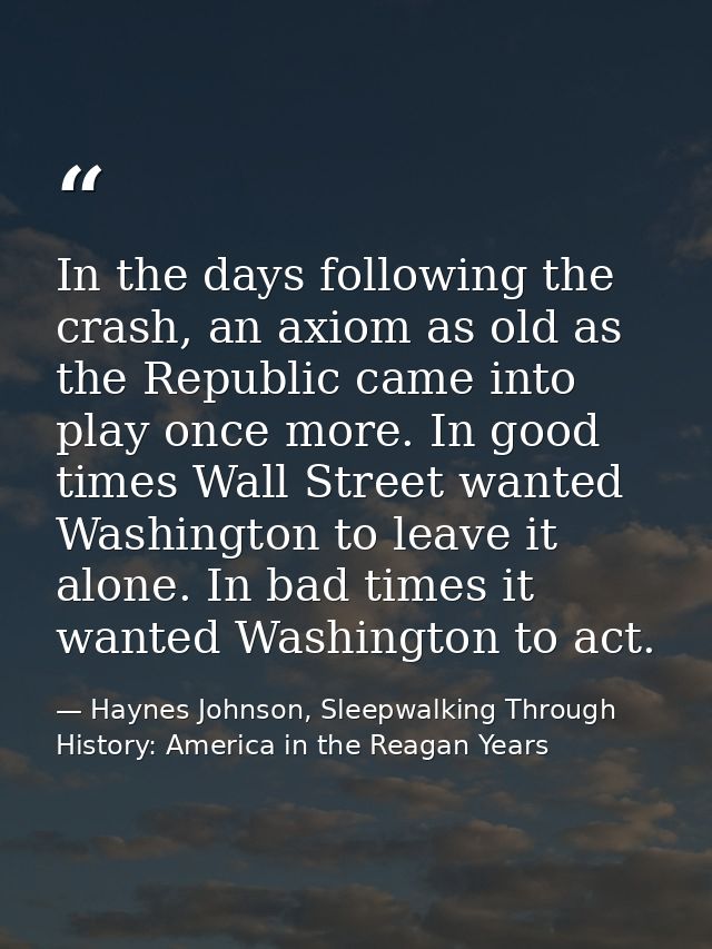 In the days following the crash, an axiom as old as the Republic came into play once more. In good times Wall Street wan — Haynes Johnson, Sleepwalking Through History: America in the Reagan Years