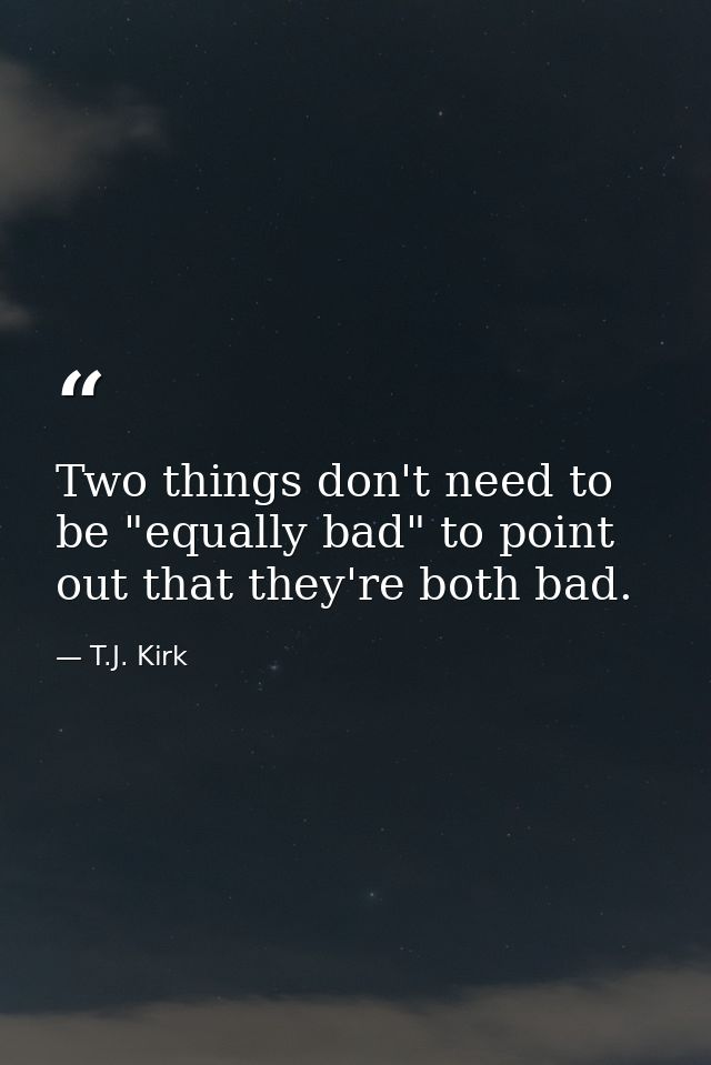 Two things don't need to be "equally bad" to point out that they're both bad. — T.J. Kirk