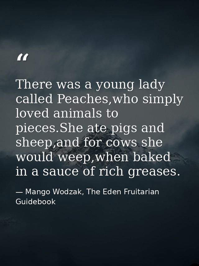 There was a young lady called Peaches,who simply loved animals to pieces.She ate pigs and sheep,and for cows she would w — Mango Wodzak, The Eden Fruitarian Guidebook