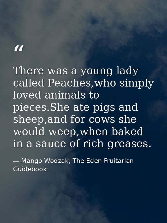 There was a young lady called Peaches,who simply loved animals to pieces.She ate pigs and sheep,and for cows she would w — Mango Wodzak, The Eden Fruitarian Guidebook