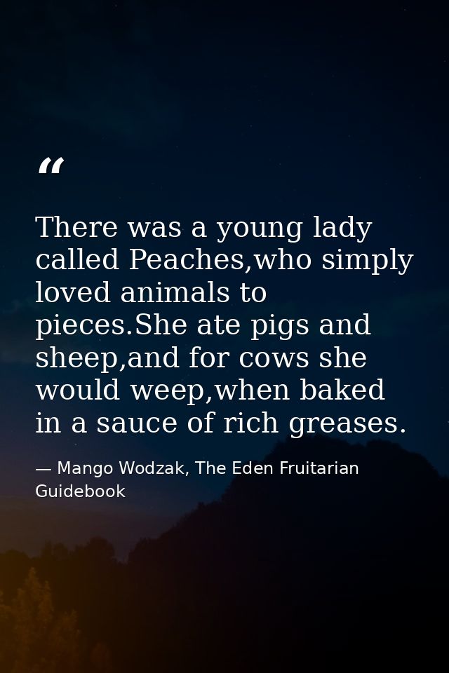 There was a young lady called Peaches,who simply loved animals to pieces.She ate pigs and sheep,and for cows she would w — Mango Wodzak, The Eden Fruitarian Guidebook