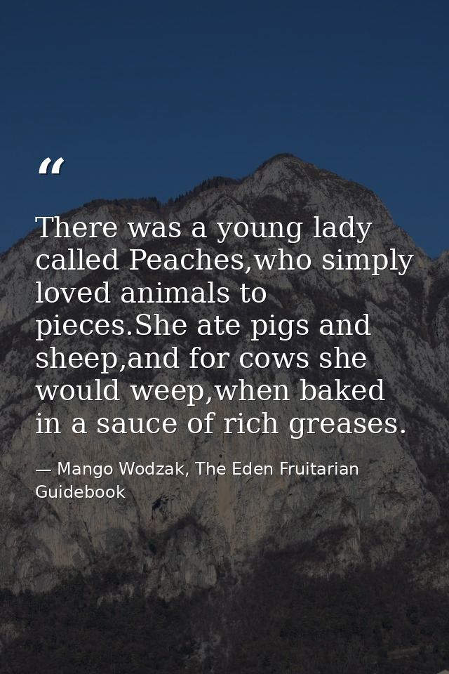 There was a young lady called Peaches,who simply loved animals to pieces.She ate pigs and sheep,and for cows she would w — Mango Wodzak, The Eden Fruitarian Guidebook