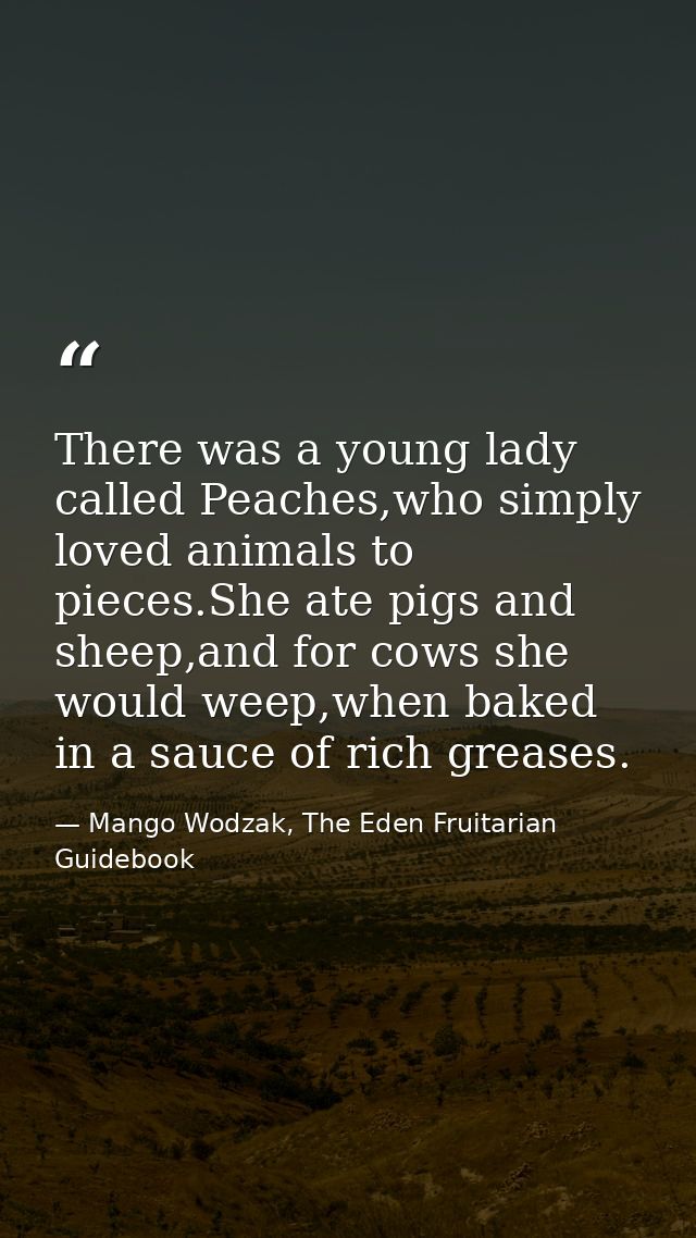 There was a young lady called Peaches,who simply loved animals to pieces.She ate pigs and sheep,and for cows she would w — Mango Wodzak, The Eden Fruitarian Guidebook