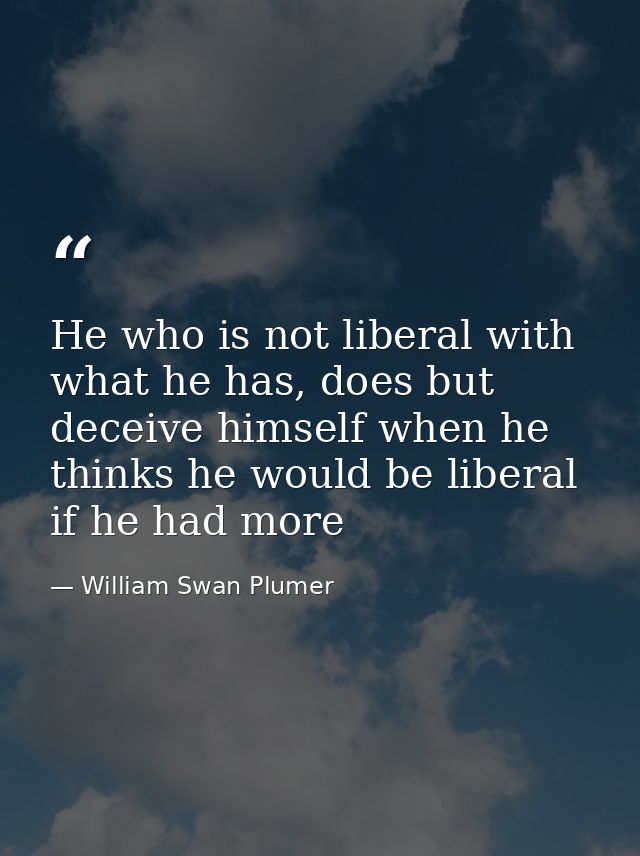 He who is not liberal with what he has, does but deceive himself when he thinks he would be liberal if he had more — William Swan Plumer