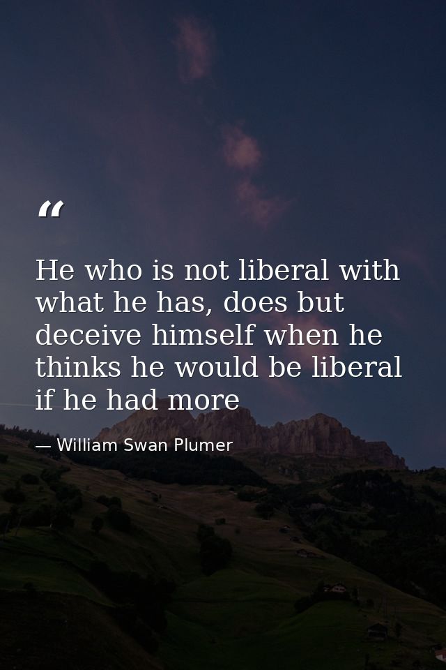 He who is not liberal with what he has, does but deceive himself when he thinks he would be liberal if he had more — William Swan Plumer