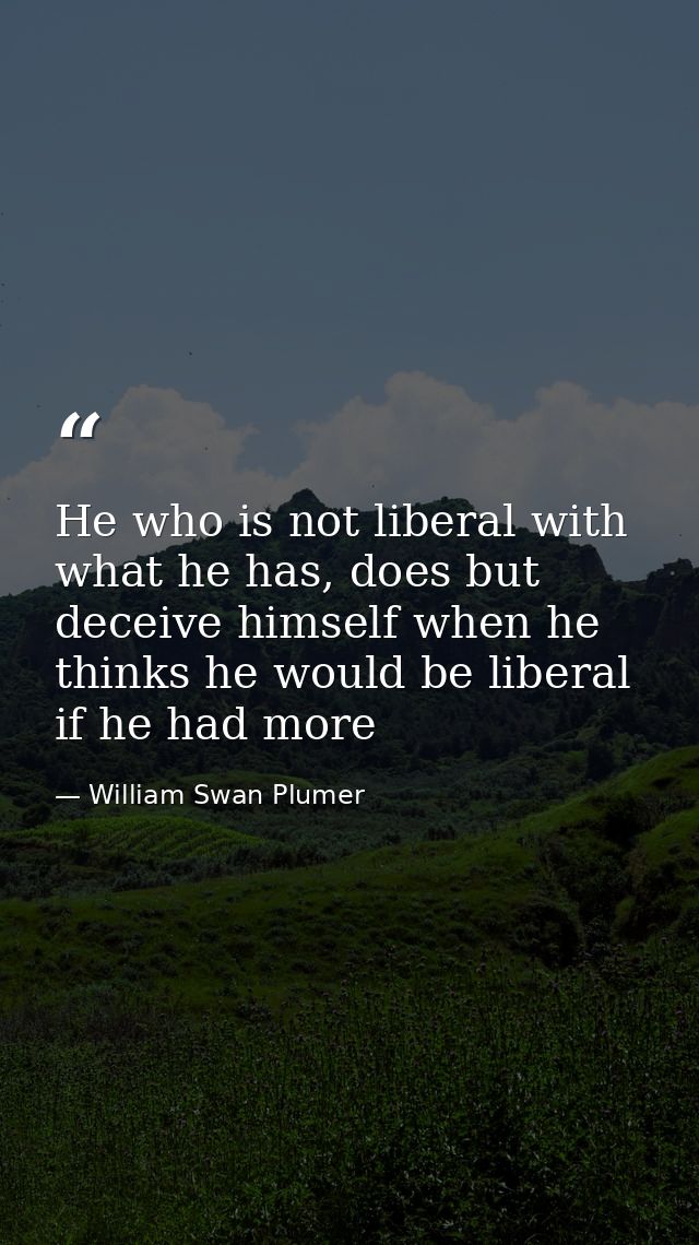 He who is not liberal with what he has, does but deceive himself when he thinks he would be liberal if he had more — William Swan Plumer