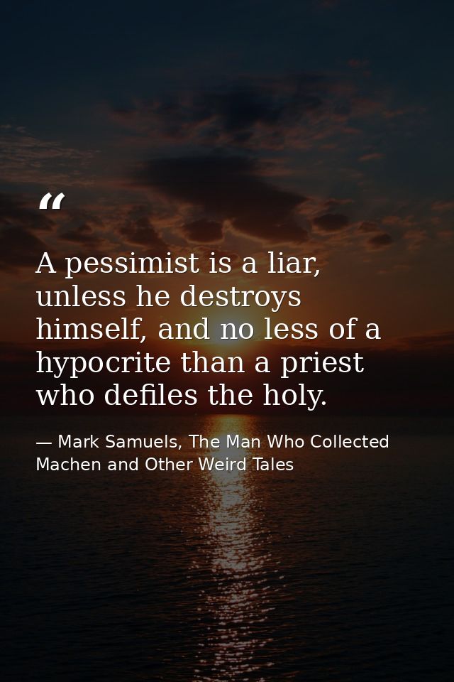 A pessimist is a liar, unless he destroys himself, and no less of a hypocrite than a priest who defiles the holy. — Mark Samuels, The Man Who Collected Machen and Other Weird Tales