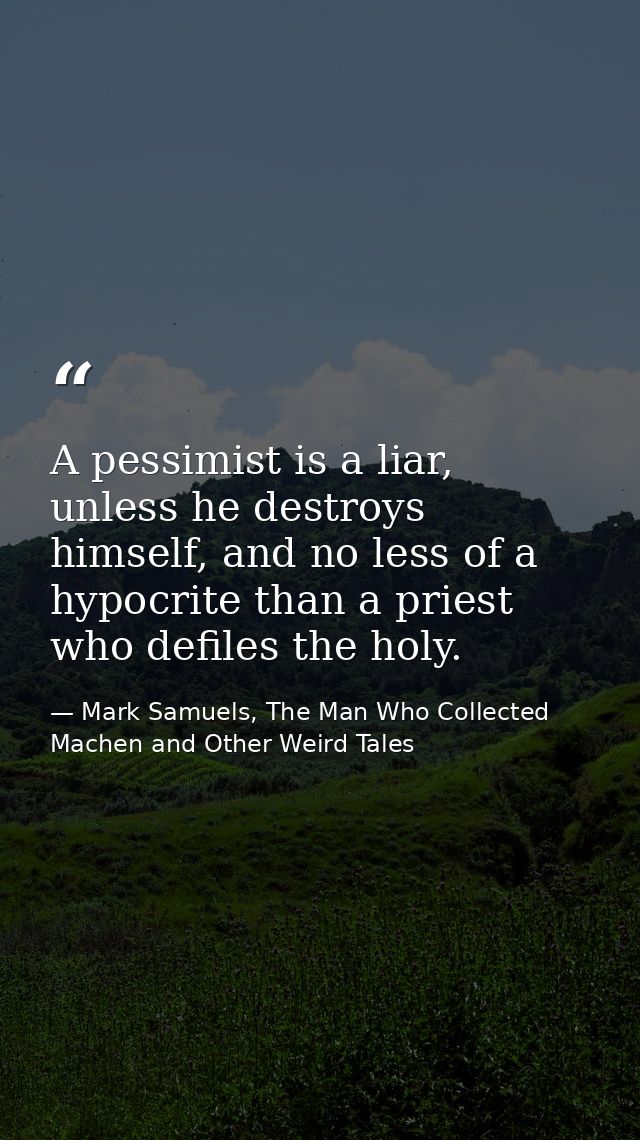 A pessimist is a liar, unless he destroys himself, and no less of a hypocrite than a priest who defiles the holy. — Mark Samuels, The Man Who Collected Machen and Other Weird Tales