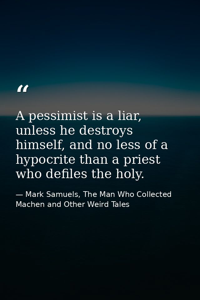 A pessimist is a liar, unless he destroys himself, and no less of a hypocrite than a priest who defiles the holy. — Mark Samuels, The Man Who Collected Machen and Other Weird Tales