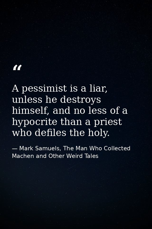 A pessimist is a liar, unless he destroys himself, and no less of a hypocrite than a priest who defiles the holy. — Mark Samuels, The Man Who Collected Machen and Other Weird Tales