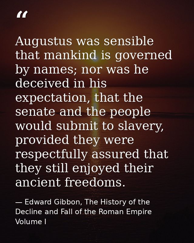 Augustus was sensible that mankind is governed by names; nor was he deceived in his expectation, that the senate and the — Edward Gibbon, The History of the Decline and Fall of the Roman Empire Volume I