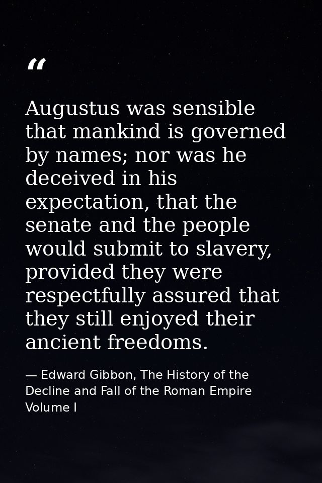Augustus was sensible that mankind is governed by names; nor was he deceived in his expectation, that the senate and the — Edward Gibbon, The History of the Decline and Fall of the Roman Empire Volume I