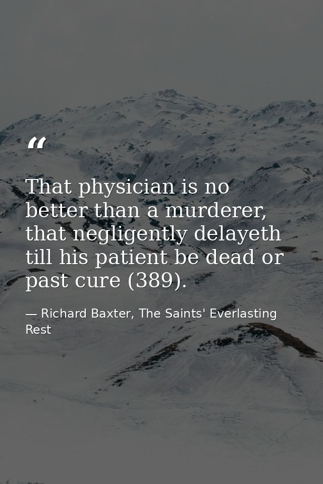 That physician is no better than a murderer, that negligently delayeth till his patient be dead or past cure (389). — Richard Baxter, The Saints' Everlasting Rest