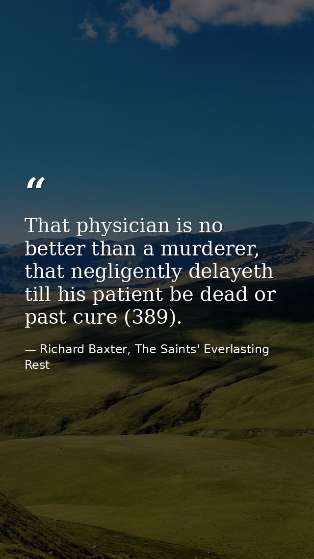That physician is no better than a murderer, that negligently delayeth till his patient be dead or past cure (389). — Richard Baxter, The Saints' Everlasting Rest