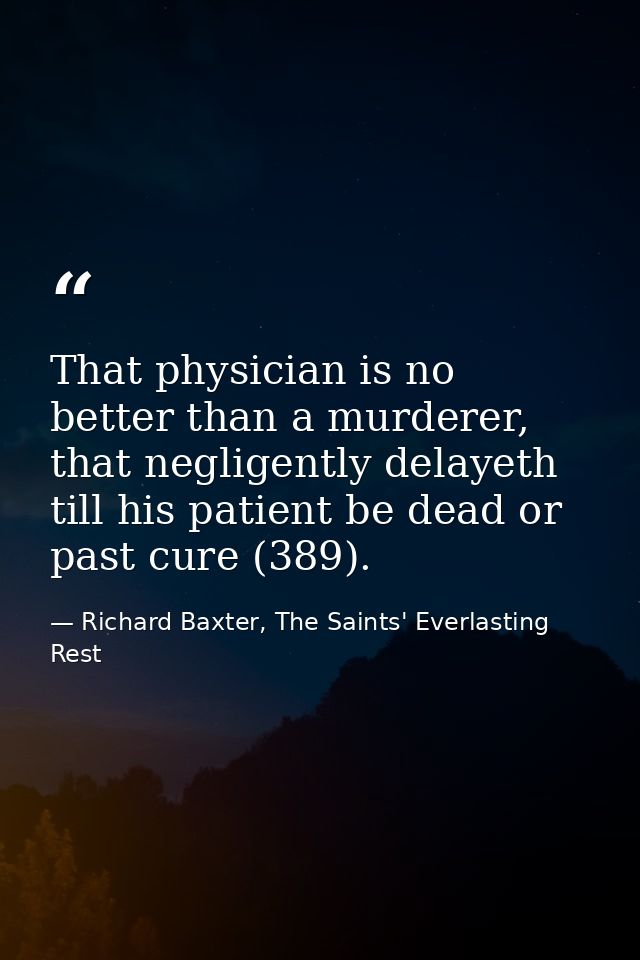 That physician is no better than a murderer, that negligently delayeth till his patient be dead or past cure (389). — Richard Baxter, The Saints' Everlasting Rest