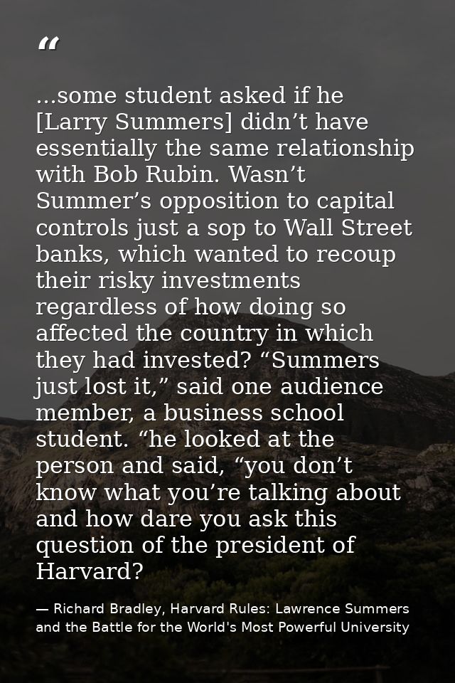 ...some student asked if he [Larry Summers] didn’t have essentially the same relationship with Bob Rubin. Wasn’t Summer’ — Richard Bradley, Harvard Rules: Lawrence Summers and the Battle for the World's Most Powerful University