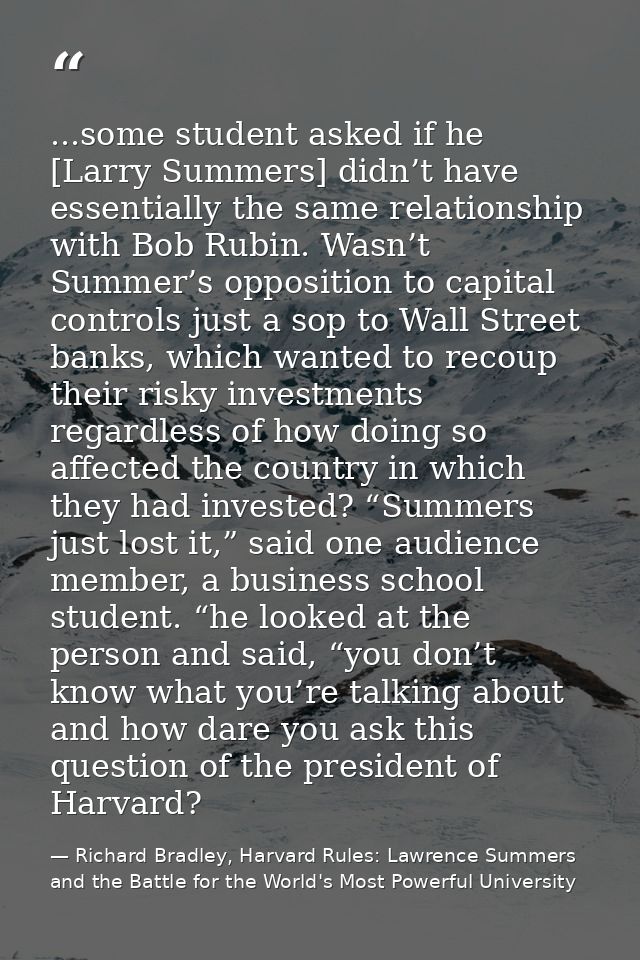 ...some student asked if he [Larry Summers] didn’t have essentially the same relationship with Bob Rubin. Wasn’t Summer’ — Richard Bradley, Harvard Rules: Lawrence Summers and the Battle for the World's Most Powerful University
