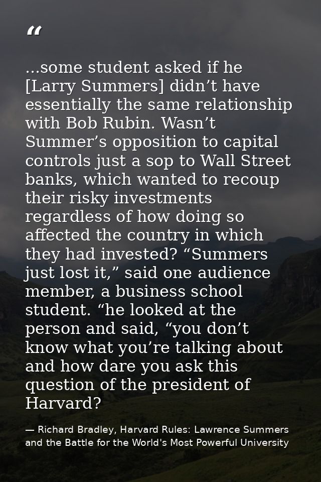 ...some student asked if he [Larry Summers] didn’t have essentially the same relationship with Bob Rubin. Wasn’t Summer’ — Richard Bradley, Harvard Rules: Lawrence Summers and the Battle for the World's Most Powerful University