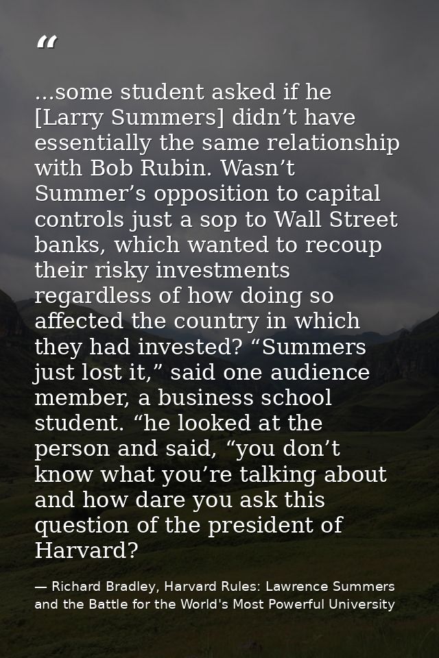 ...some student asked if he [Larry Summers] didn’t have essentially the same relationship with Bob Rubin. Wasn’t Summer’ — Richard Bradley, Harvard Rules: Lawrence Summers and the Battle for the World's Most Powerful University