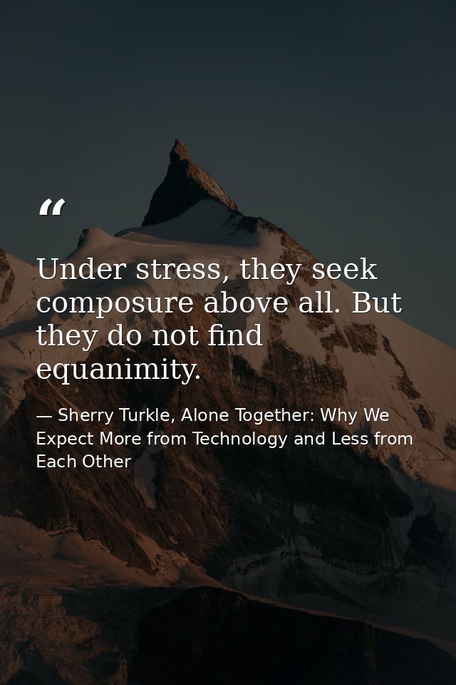 Under stress, they seek composure above all. But they do not find equanimity. — Sherry Turkle, Alone Together: Why We Expect More from Technology and Less from Each Other