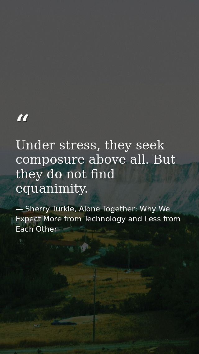 Under stress, they seek composure above all. But they do not find equanimity. — Sherry Turkle, Alone Together: Why We Expect More from Technology and Less from Each Other