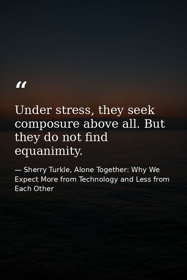 Under stress, they seek composure above all. But they do not find equanimity. — Sherry Turkle, Alone Together: Why We Expect More from Technology and Less from Each Other